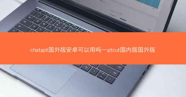 chatgpt国外版安卓可以用吗—gtcut国内版国外版