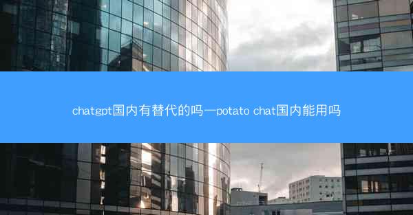 chatgpt国内有替代的吗—potato chat国内能用吗