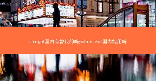 chatgpt国内有替代的吗;potato chat国内能用吗