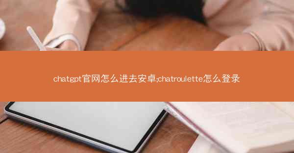 chatgpt官网怎么进去安卓;chatroulette怎么登录 chatgpt官网怎么进去安卓;chatroulette怎么登录